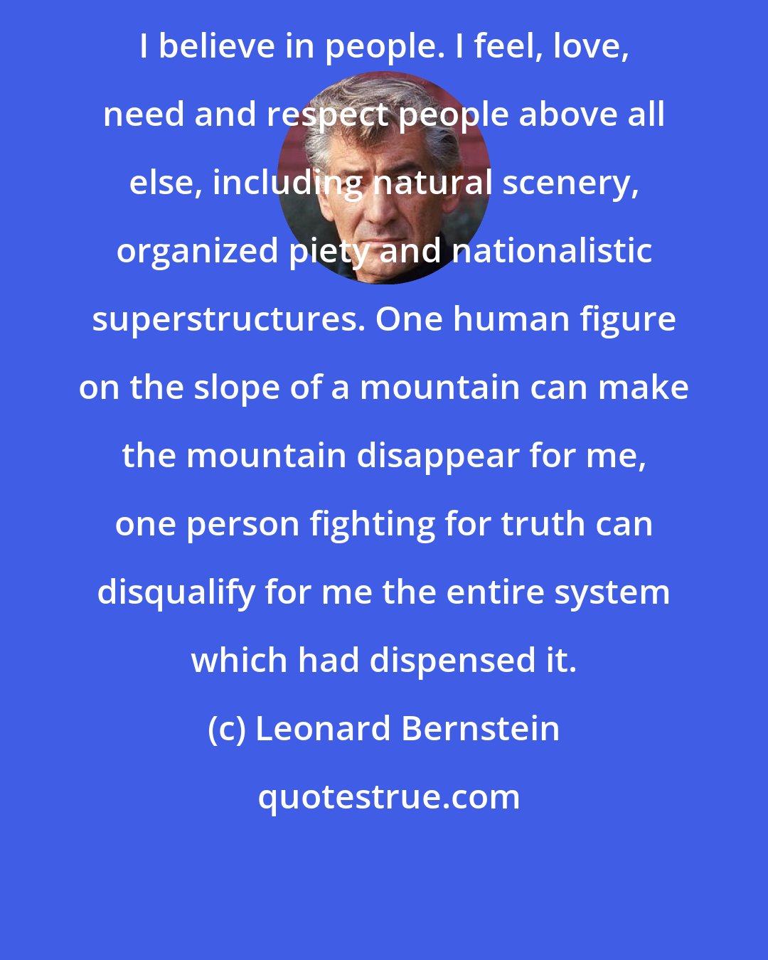 Leonard Bernstein: I believe in people. I feel, love, need and respect people above all else, including natural scenery, organized piety and nationalistic superstructures. One human figure on the slope of a mountain can make the mountain disappear for me, one person fighting for truth can disqualify for me the entire system which had dispensed it.