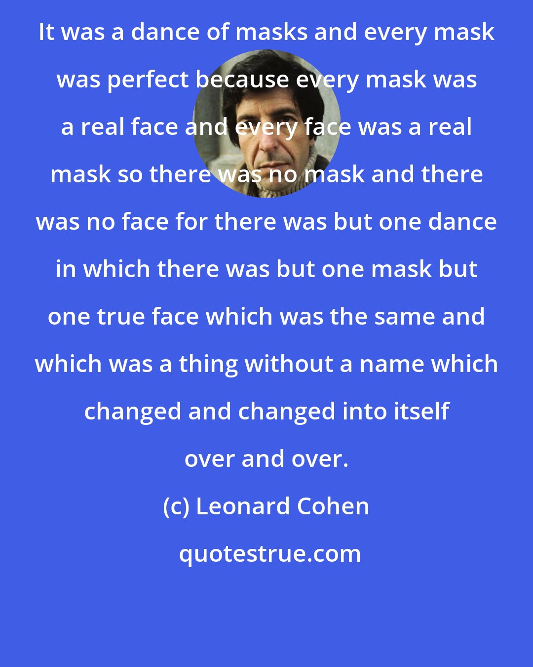 Leonard Cohen: It was a dance of masks and every mask was perfect because every mask was a real face and every face was a real mask so there was no mask and there was no face for there was but one dance in which there was but one mask but one true face which was the same and which was a thing without a name which changed and changed into itself over and over.