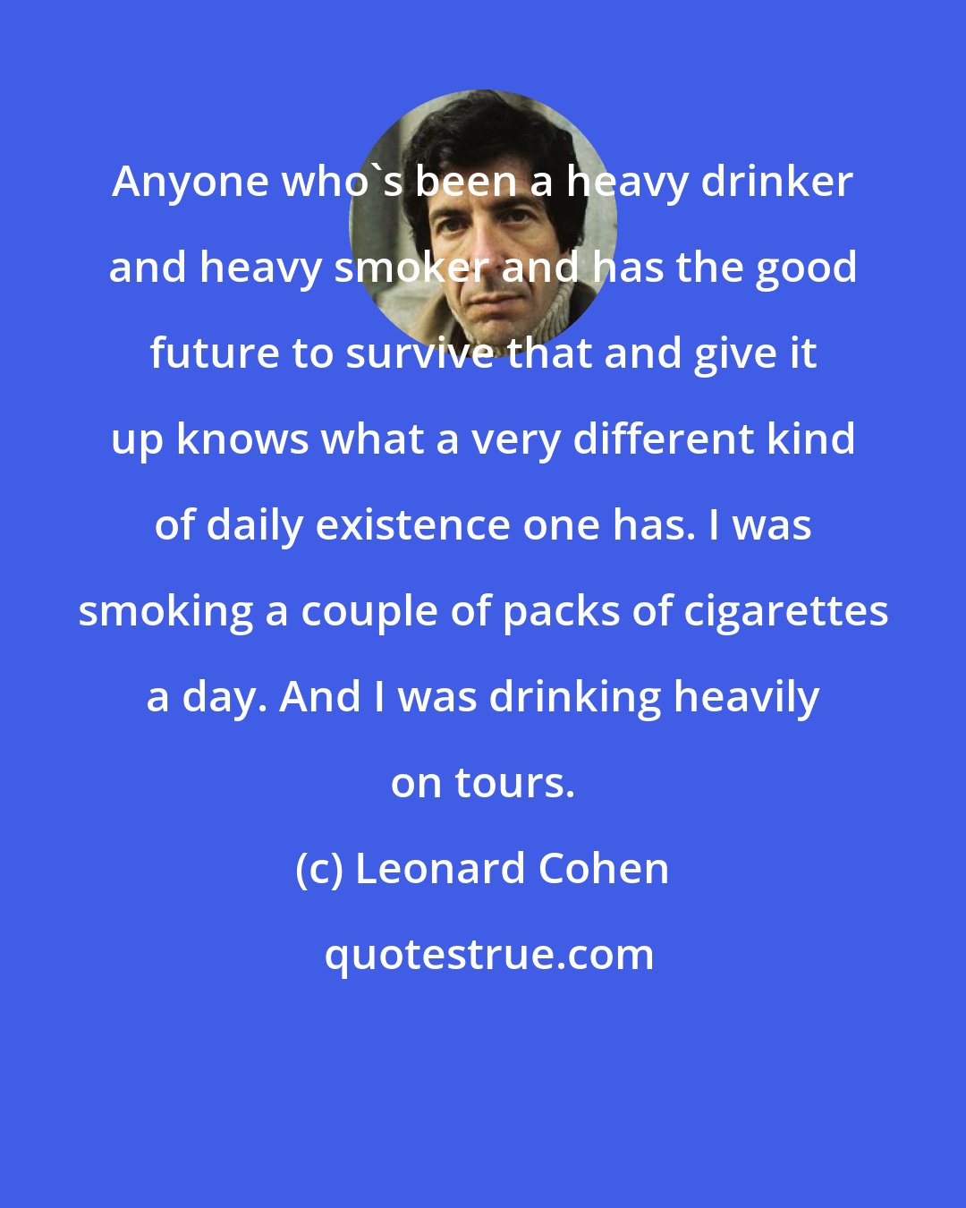Leonard Cohen: Anyone who's been a heavy drinker and heavy smoker and has the good future to survive that and give it up knows what a very different kind of daily existence one has. I was smoking a couple of packs of cigarettes a day. And I was drinking heavily on tours.