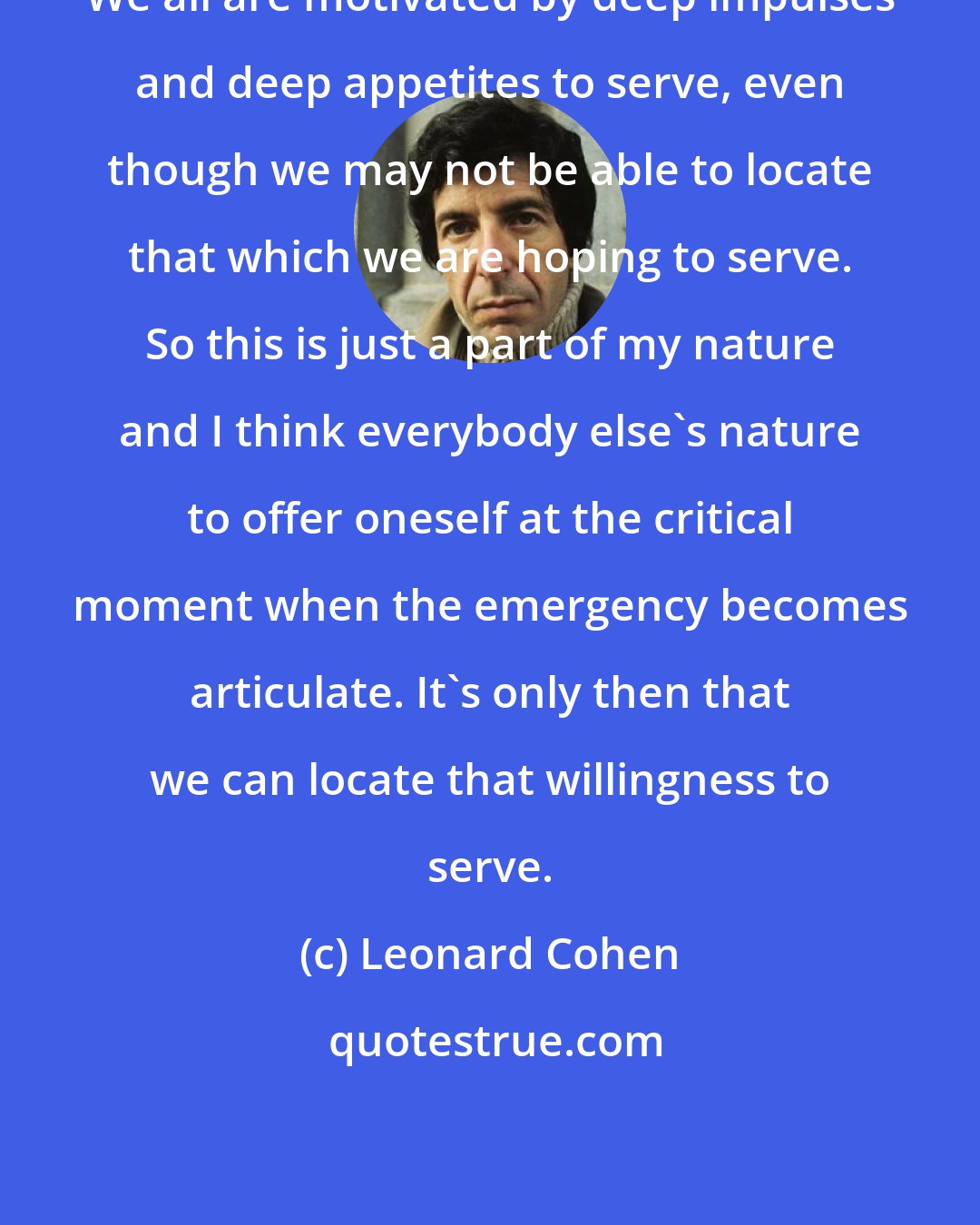 Leonard Cohen: We all are motivated by deep impulses and deep appetites to serve, even though we may not be able to locate that which we are hoping to serve. So this is just a part of my nature and I think everybody else's nature to offer oneself at the critical moment when the emergency becomes articulate. It's only then that we can locate that willingness to serve.