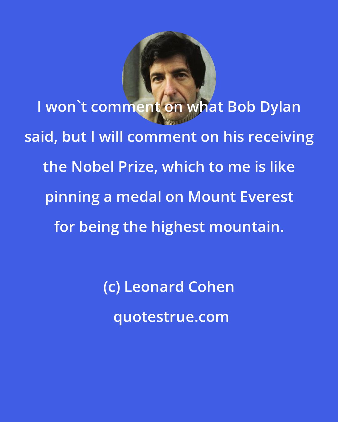 Leonard Cohen: I won't comment on what Bob Dylan said, but I will comment on his receiving the Nobel Prize, which to me is like pinning a medal on Mount Everest for being the highest mountain.
