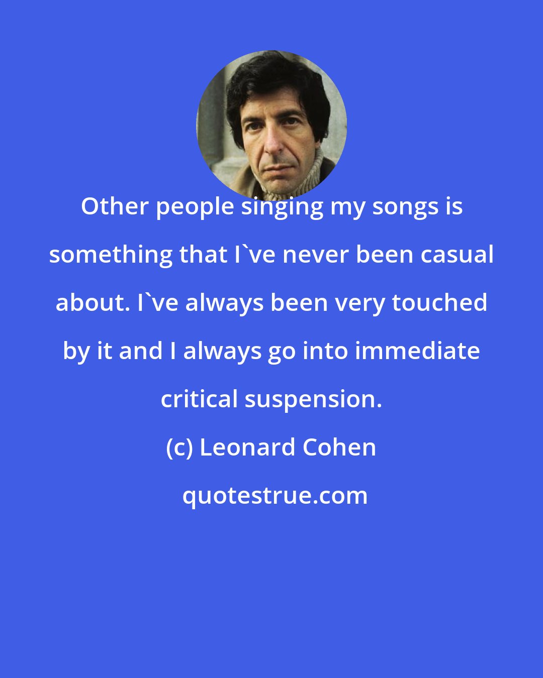 Leonard Cohen: Other people singing my songs is something that I've never been casual about. I've always been very touched by it and I always go into immediate critical suspension.