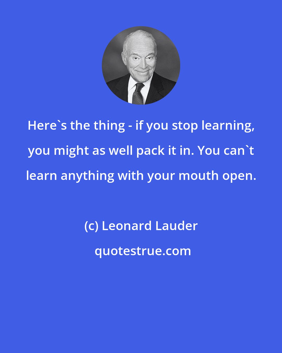 Leonard Lauder: Here's the thing - if you stop learning, you might as well pack it in. You can't learn anything with your mouth open.