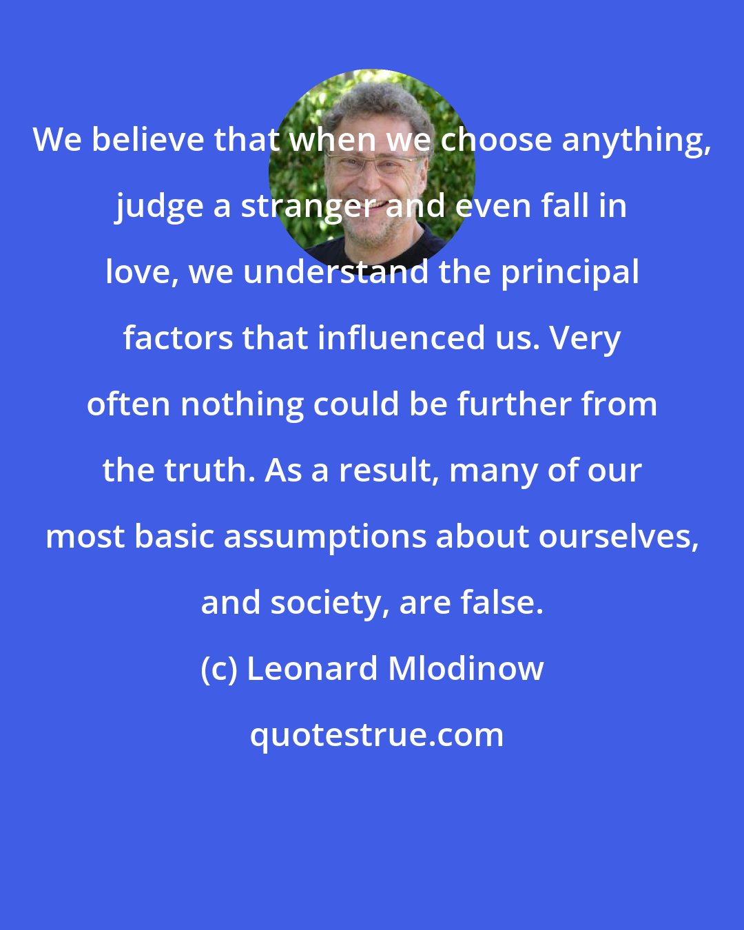 Leonard Mlodinow: We believe that when we choose anything, judge a stranger and even fall in love, we understand the principal factors that influenced us. Very often nothing could be further from the truth. As a result, many of our most basic assumptions about ourselves, and society, are false.