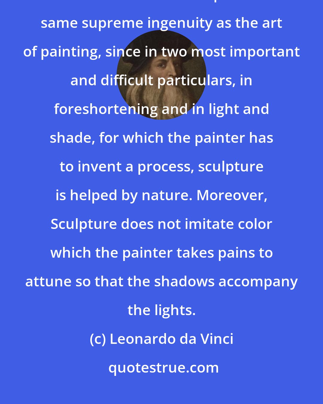 Leonardo da Vinci: After painting comes Sculpture, a very noble art, but one that does not in the execution require the same supreme ingenuity as the art of painting, since in two most important and difficult particulars, in foreshortening and in light and shade, for which the painter has to invent a process, sculpture is helped by nature. Moreover, Sculpture does not imitate color which the painter takes pains to attune so that the shadows accompany the lights.