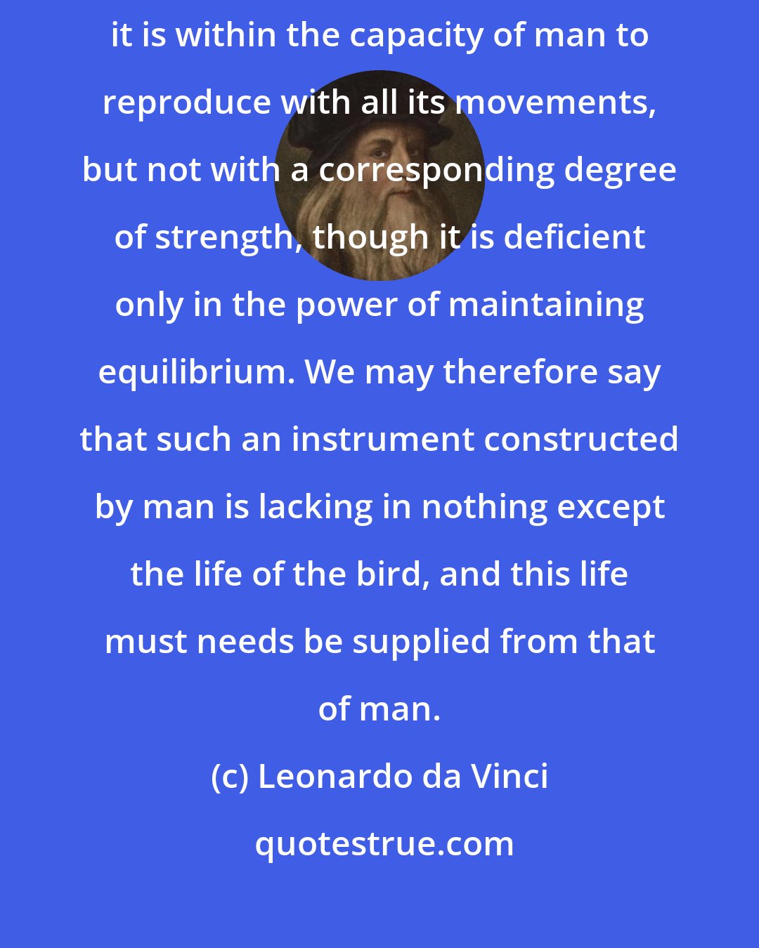 Leonardo da Vinci: A bird is an instrument working according to mathematical law, which instrument it is within the capacity of man to reproduce with all its movements, but not with a corresponding degree of strength, though it is deficient only in the power of maintaining equilibrium. We may therefore say that such an instrument constructed by man is lacking in nothing except the life of the bird, and this life must needs be supplied from that of man.