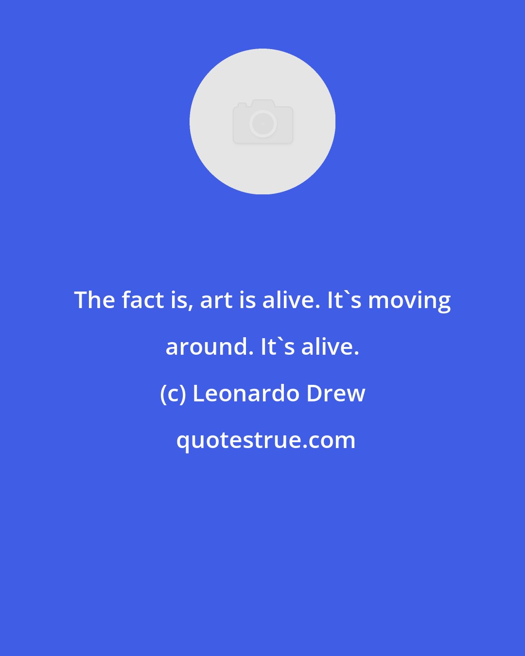 Leonardo Drew: The fact is, art is alive. It's moving around. It's alive.