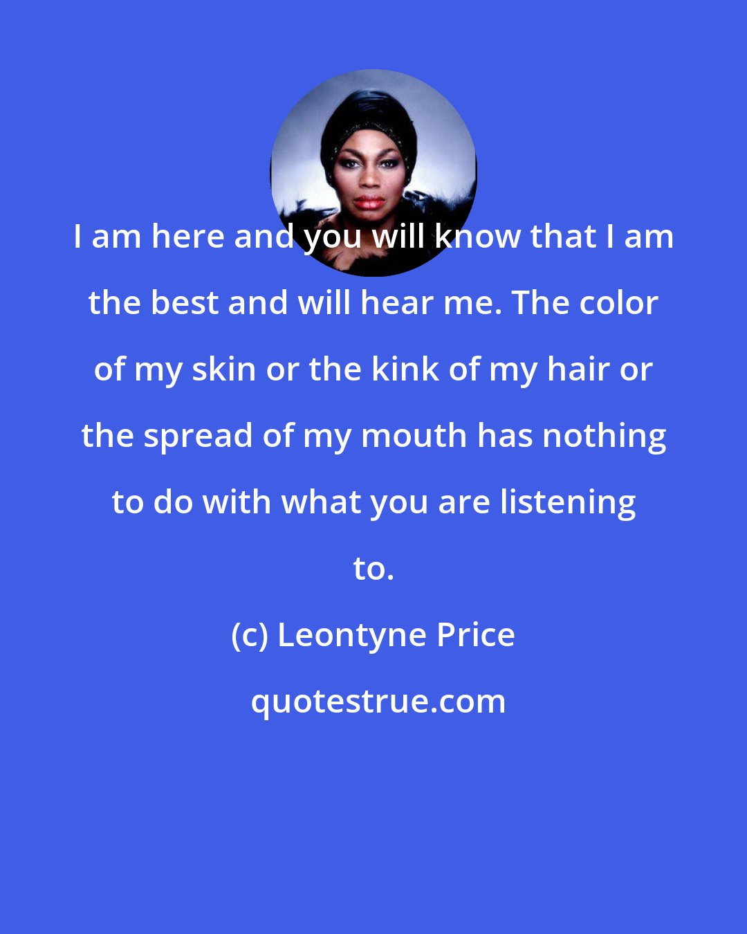Leontyne Price: I am here and you will know that I am the best and will hear me. The color of my skin or the kink of my hair or the spread of my mouth has nothing to do with what you are listening to.