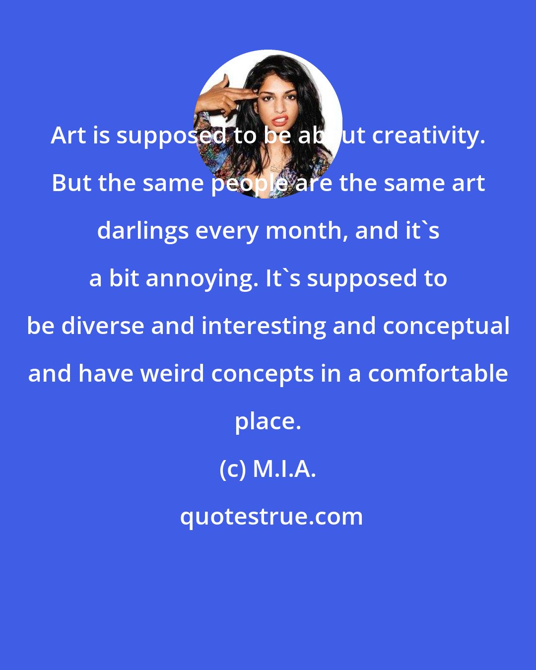 M.I.A.: Art is supposed to be about creativity. But the same people are the same art darlings every month, and it's a bit annoying. It's supposed to be diverse and interesting and conceptual and have weird concepts in a comfortable place.