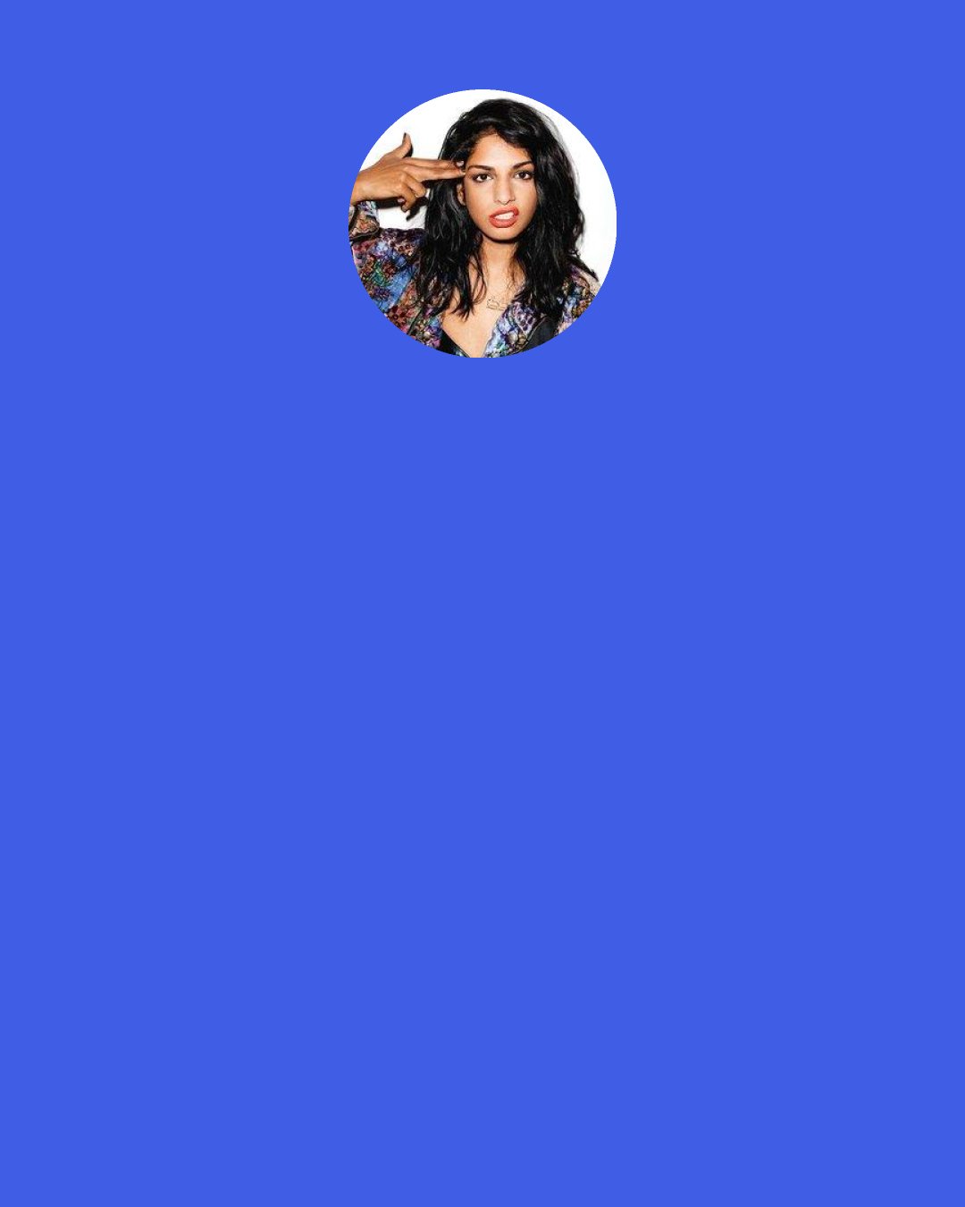 M.I.A.: I felt pissed off because I realized that you have to teach people in a clichéd way how to be happy-and happiness has become too one thing in American media. Achieving happiness is not really about having a flat stomach and the best car.
