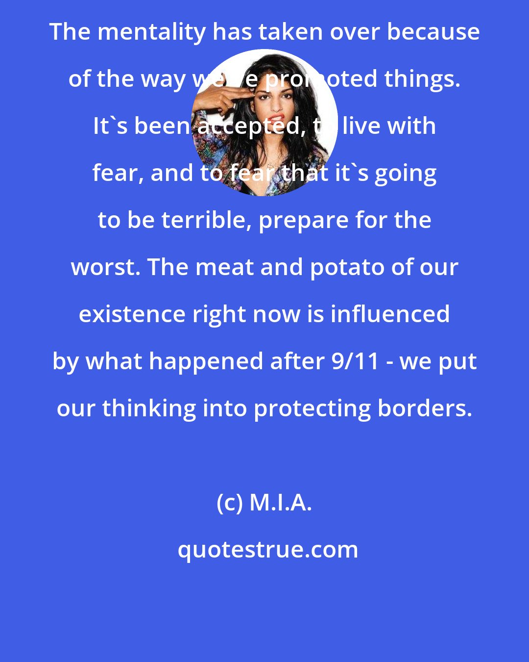 M.I.A.: The mentality has taken over because of the way we've promoted things. It's been accepted, to live with fear, and to fear that it's going to be terrible, prepare for the worst. The meat and potato of our existence right now is influenced by what happened after 9/11 - we put our thinking into protecting borders.