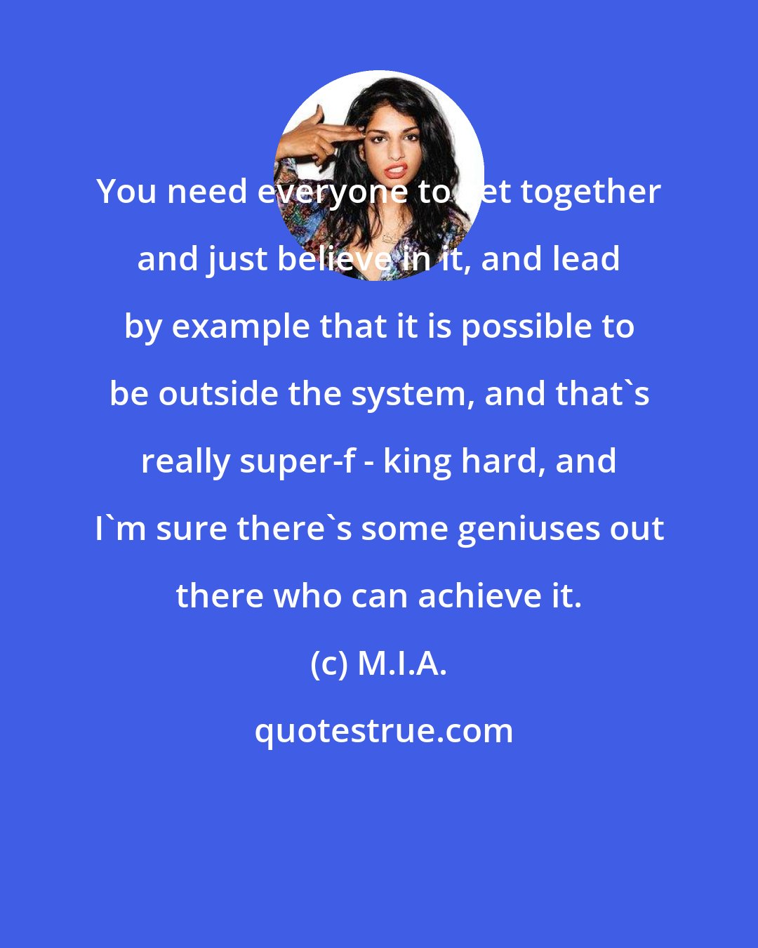 M.I.A.: You need everyone to get together and just believe in it, and lead by example that it is possible to be outside the system, and that's really super-f - king hard, and I'm sure there's some geniuses out there who can achieve it.