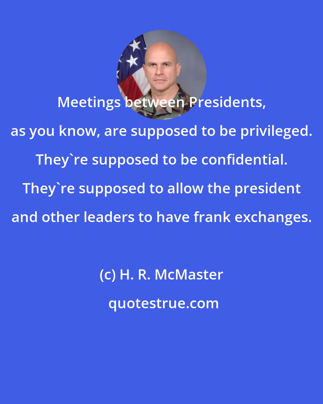 H. R. McMaster: Meetings between Presidents, as you know, are supposed to be privileged. They're supposed to be confidential. They're supposed to allow the president and other leaders to have frank exchanges.