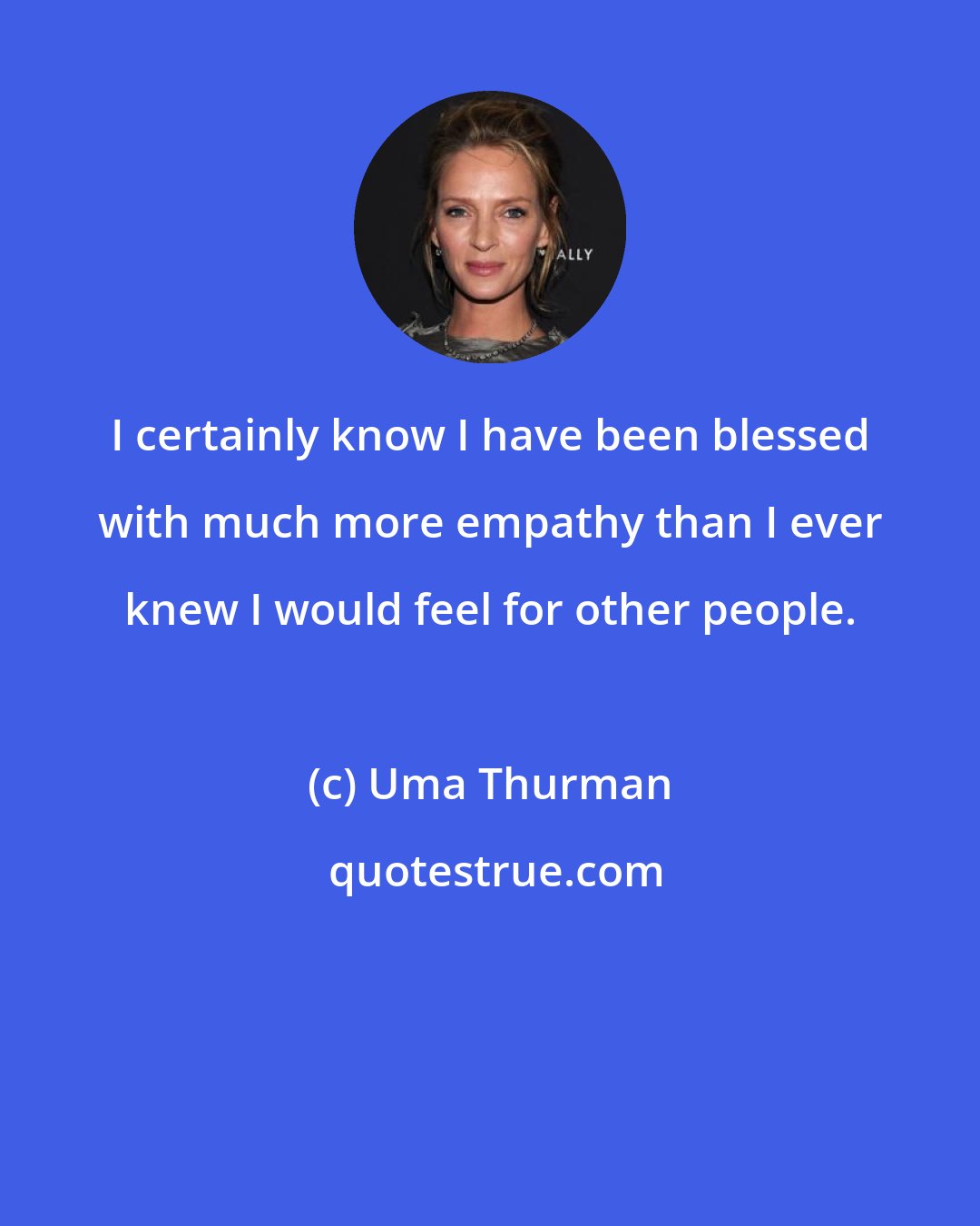 Uma Thurman: I certainly know I have been blessed with much more empathy than I ever knew I would feel for other people.