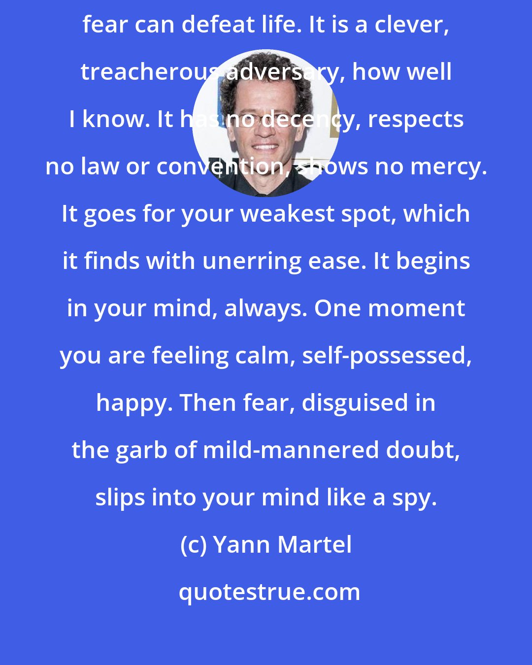Yann Martel: I must say a word about fear. It is life's only true opponent. Only fear can defeat life. It is a clever, treacherous adversary, how well I know. It has no decency, respects no law or convention, shows no mercy. It goes for your weakest spot, which it finds with unerring ease. It begins in your mind, always. One moment you are feeling calm, self-possessed, happy. Then fear, disguised in the garb of mild-mannered doubt, slips into your mind like a spy.