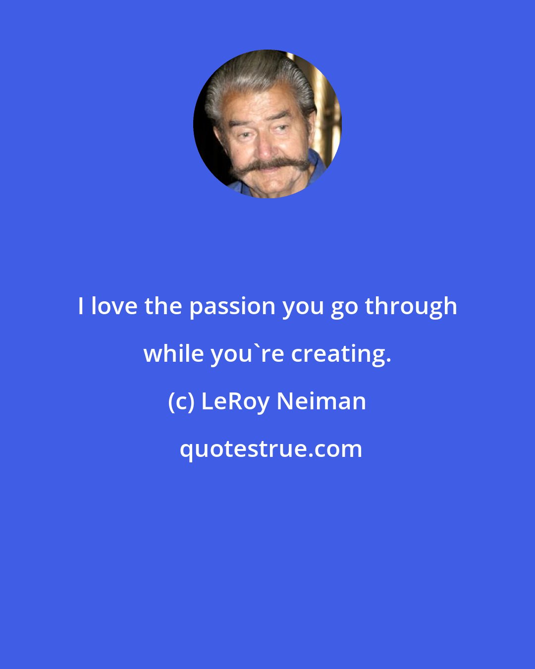 LeRoy Neiman: I love the passion you go through while you're creating.