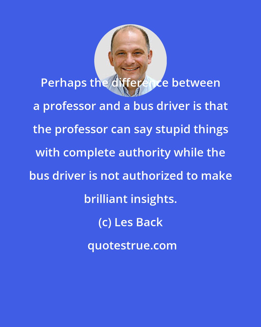 Les Back: Perhaps the difference between a professor and a bus driver is that the professor can say stupid things with complete authority while the bus driver is not authorized to make brilliant insights.