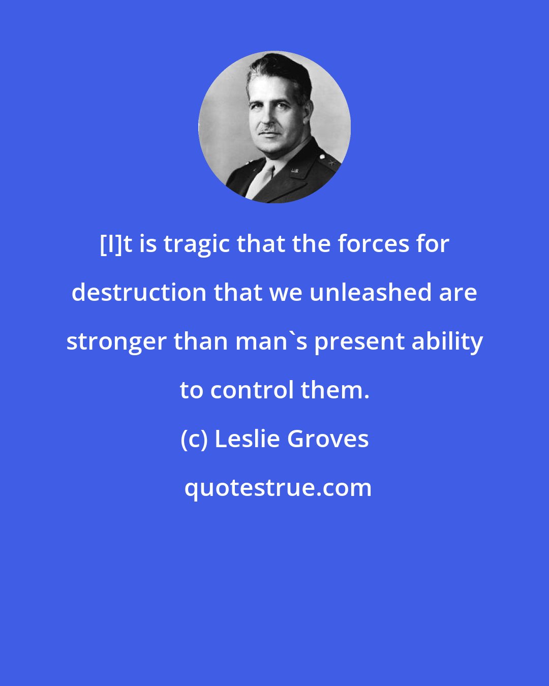 Leslie Groves: [I]t is tragic that the forces for destruction that we unleashed are stronger than man's present ability to control them.