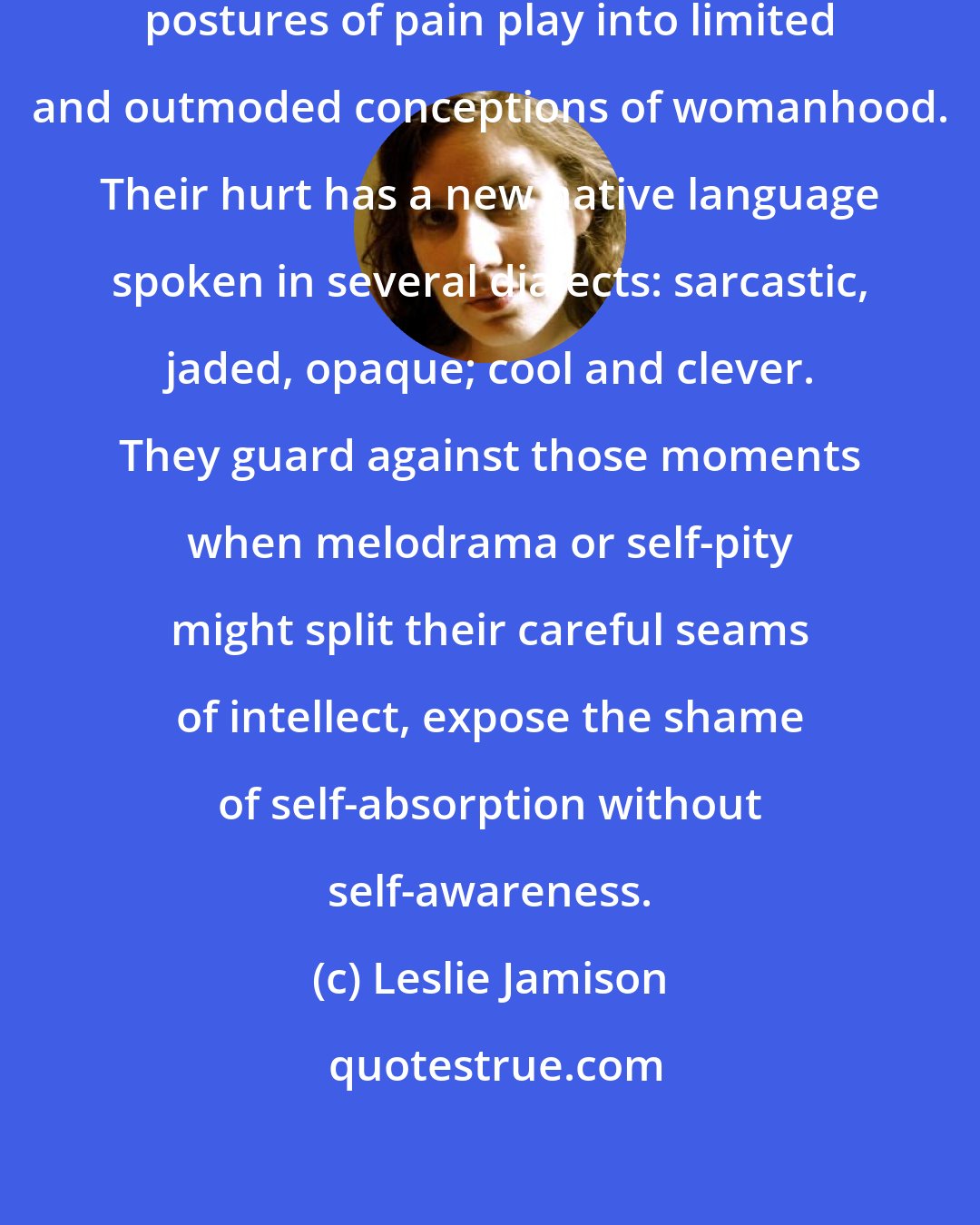Leslie Jamison: Post-​wounded women know that postures of pain play into limited and outmoded conceptions of womanhood. Their hurt has a new native language spoken in several dialects: sarcastic, jaded, opaque; cool and clever. They guard against those moments when melodrama or self-​pity might split their careful seams of intellect, expose the shame of self-​absorption without self-​awareness.