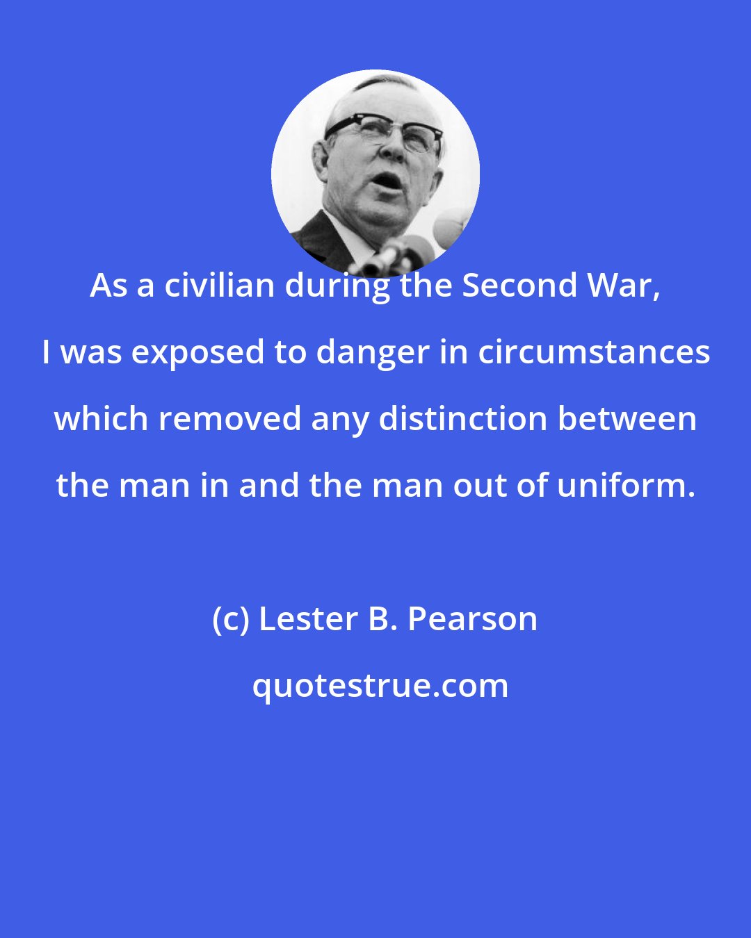 Lester B. Pearson: As a civilian during the Second War, I was exposed to danger in circumstances which removed any distinction between the man in and the man out of uniform.