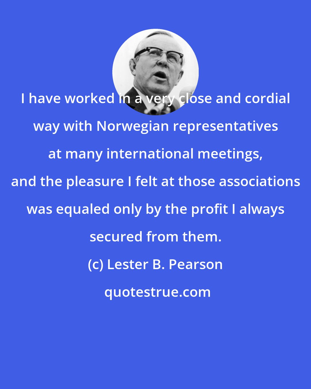 Lester B. Pearson: I have worked in a very close and cordial way with Norwegian representatives at many international meetings, and the pleasure I felt at those associations was equaled only by the profit I always secured from them.