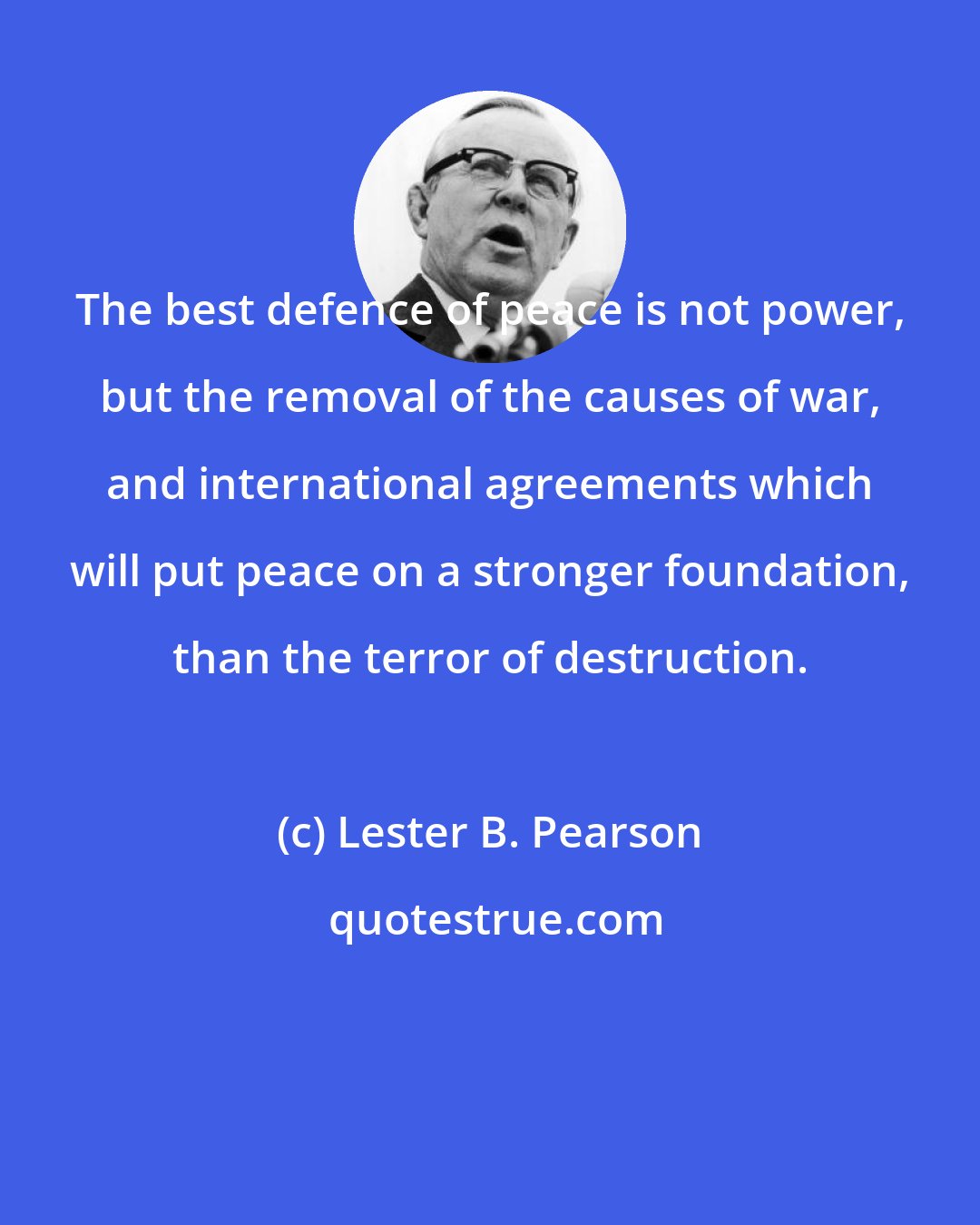 Lester B. Pearson: The best defence of peace is not power, but the removal of the causes of war, and international agreements which will put peace on a stronger foundation, than the terror of destruction.