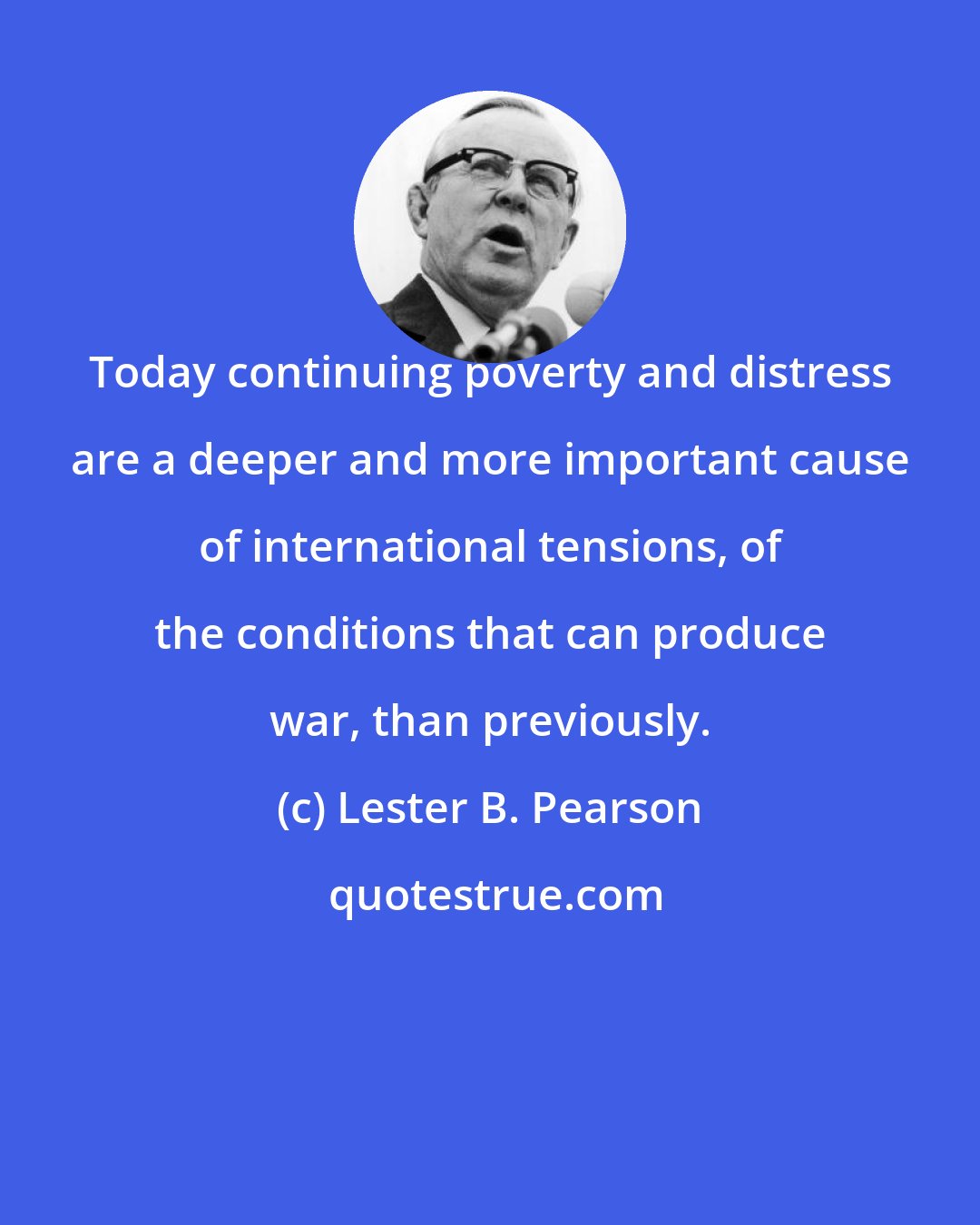 Lester B. Pearson: Today continuing poverty and distress are a deeper and more important cause of international tensions, of the conditions that can produce war, than previously.