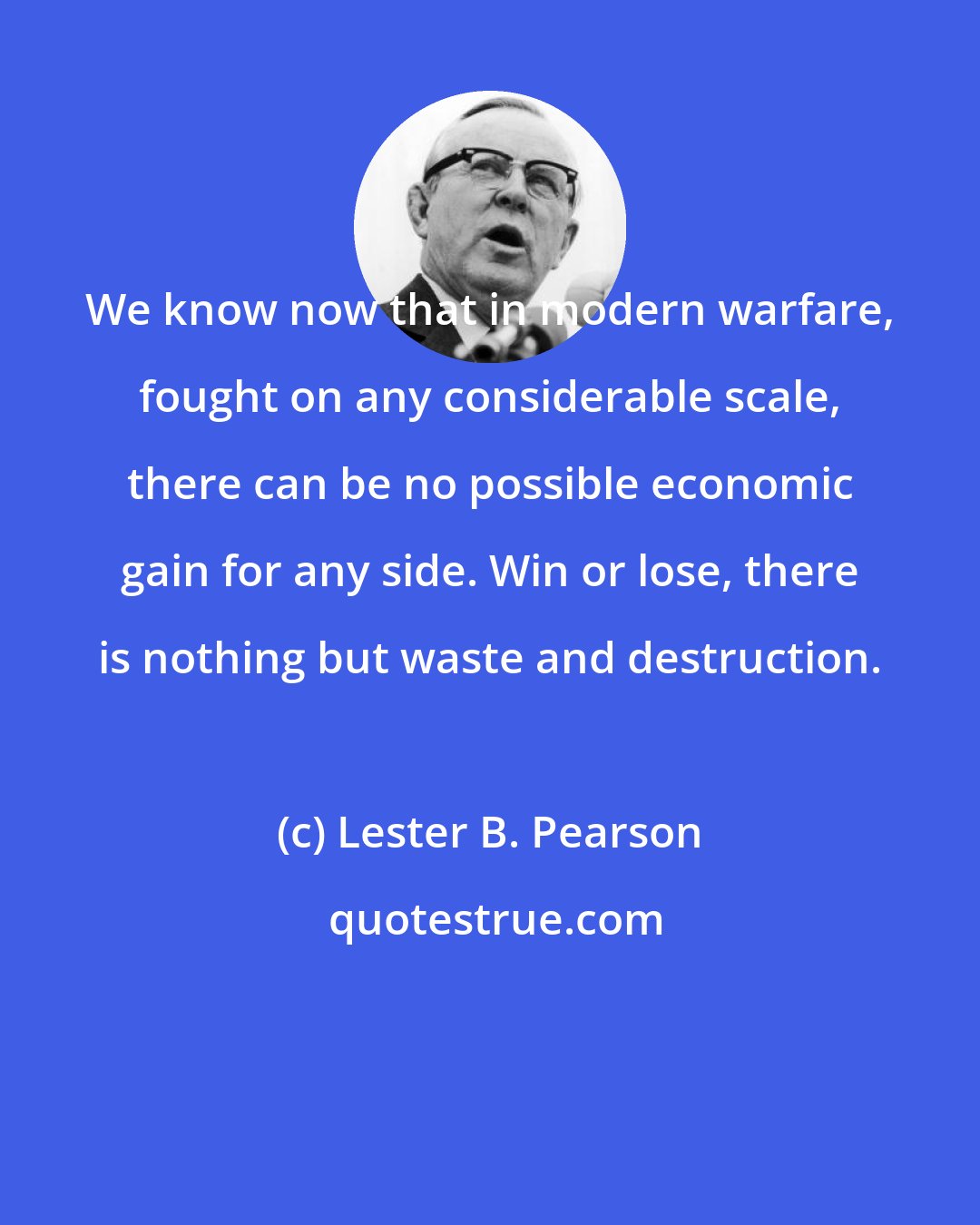 Lester B. Pearson: We know now that in modern warfare, fought on any considerable scale, there can be no possible economic gain for any side. Win or lose, there is nothing but waste and destruction.