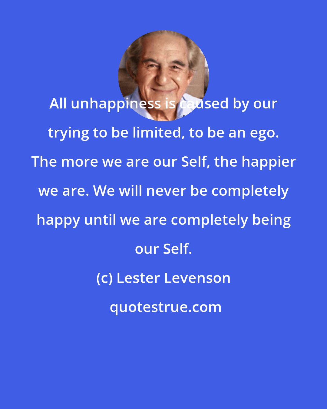 Lester Levenson: All unhappiness is caused by our trying to be limited, to be an ego. The more we are our Self, the happier we are. We will never be completely happy until we are completely being our Self.