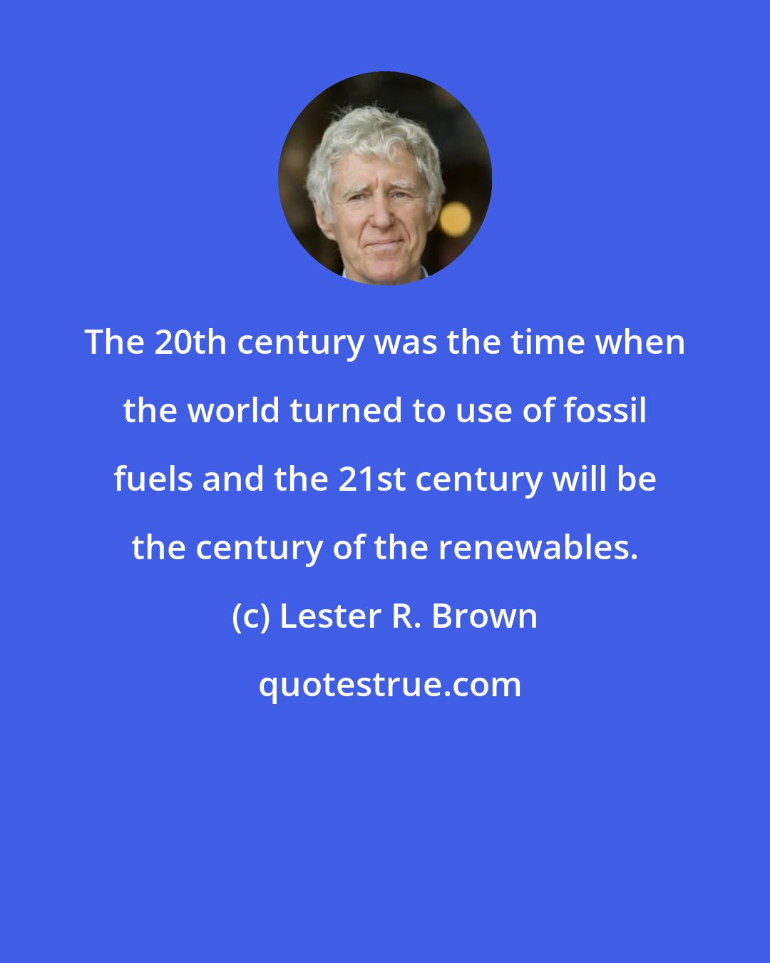 Lester R. Brown: The 20th century was the time when the world turned to use of fossil fuels and the 21st century will be the century of the renewables.