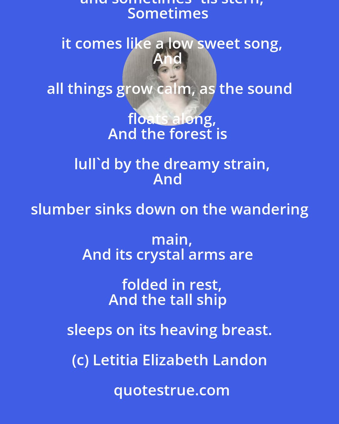 Letitia Elizabeth Landon: The wind has a language, I would I could learn!
Sometimes 'tis soothing, and sometimes 'tis stern,
Sometimes it comes like a low sweet song,
And all things grow calm, as the sound floats along,
And the forest is lull'd by the dreamy strain,
And slumber sinks down on the wandering main,
And its crystal arms are folded in rest,
And the tall ship sleeps on its heaving breast.
