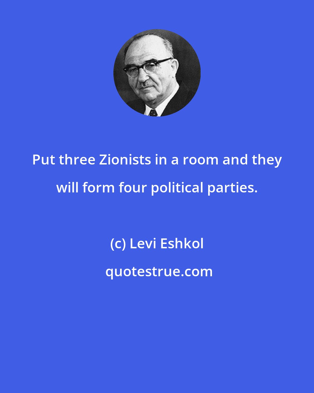 Levi Eshkol: Put three Zionists in a room and they will form four political parties.