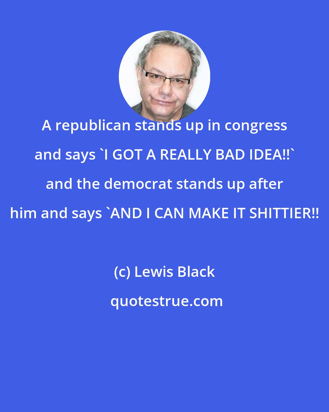 Lewis Black: A republican stands up in congress and says 'I GOT A REALLY BAD IDEA!!' and the democrat stands up after him and says 'AND I CAN MAKE IT SHITTIER!!