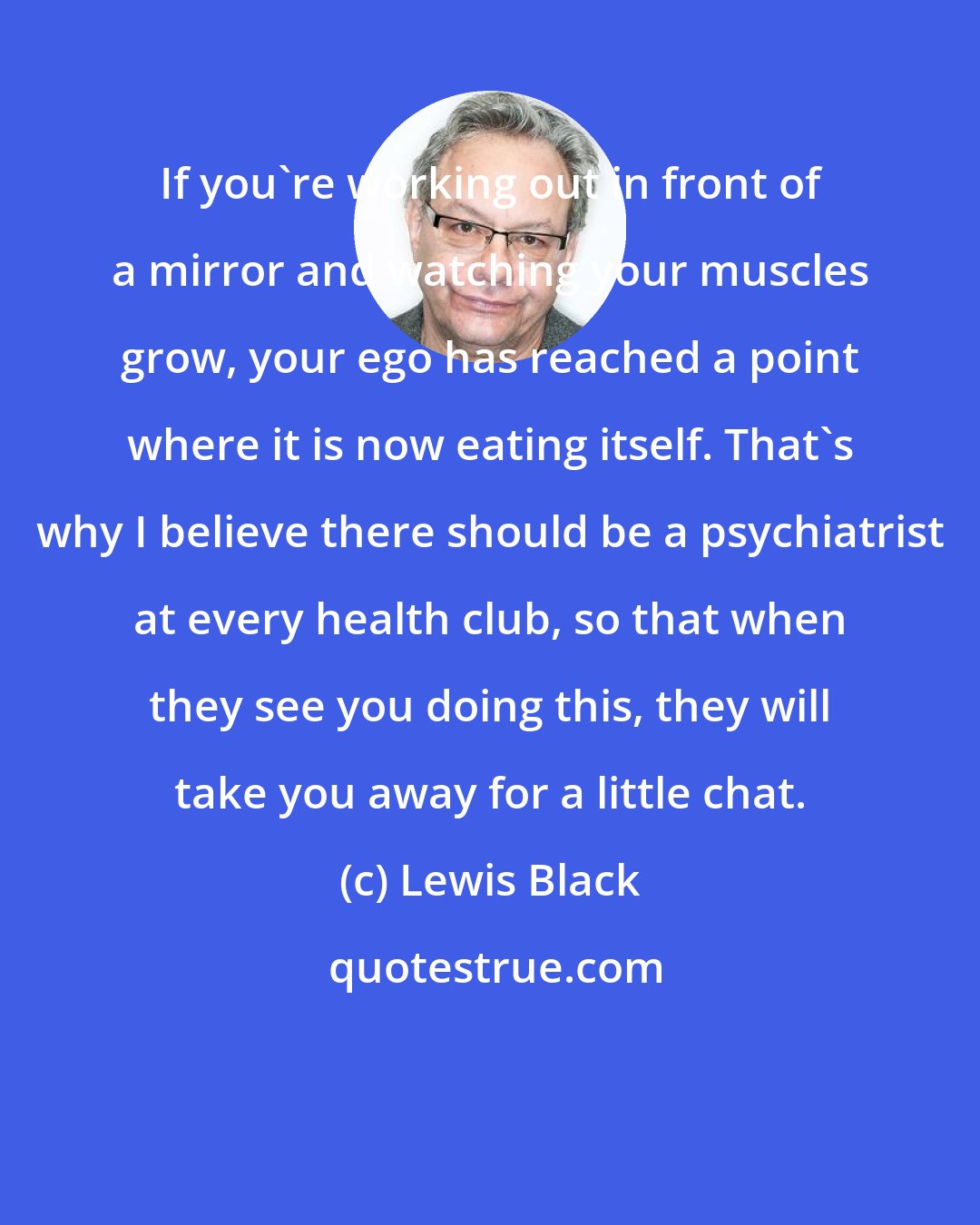 Lewis Black: If you're working out in front of a mirror and watching your muscles grow, your ego has reached a point where it is now eating itself. That's why I believe there should be a psychiatrist at every health club, so that when they see you doing this, they will take you away for a little chat.