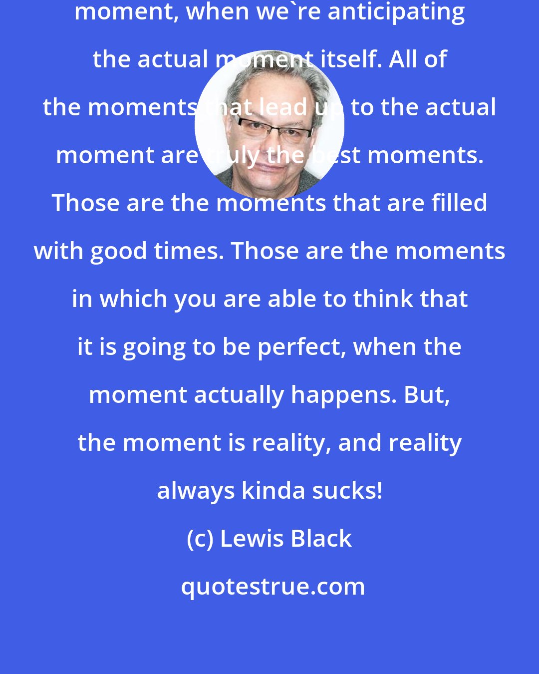 Lewis Black: There is no better moment than this moment, when we're anticipating the actual moment itself. All of the moments that lead up to the actual moment are truly the best moments. Those are the moments that are filled with good times. Those are the moments in which you are able to think that it is going to be perfect, when the moment actually happens. But, the moment is reality, and reality always kinda sucks!