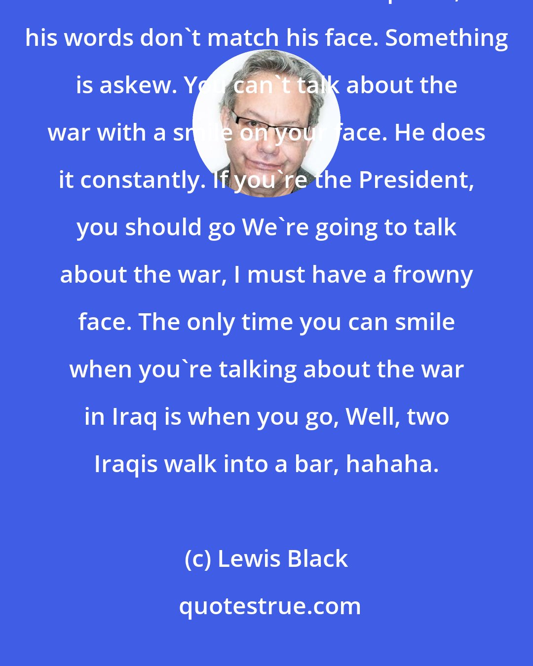Lewis Black: Here's why I think there's something a little odd with George Bush. Because a lot of the times when he speaks, his words don't match his face. Something is askew. You can't talk about the war with a smile on your face. He does it constantly. If you're the President, you should go We're going to talk about the war, I must have a frowny face. The only time you can smile when you're talking about the war in Iraq is when you go, Well, two Iraqis walk into a bar, hahaha.