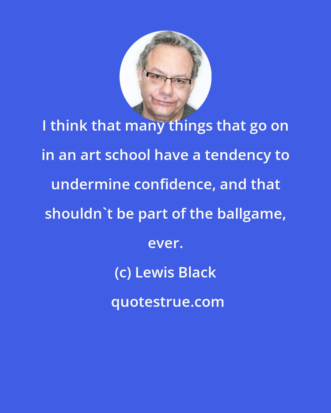 Lewis Black: I think that many things that go on in an art school have a tendency to undermine confidence, and that shouldn't be part of the ballgame, ever.