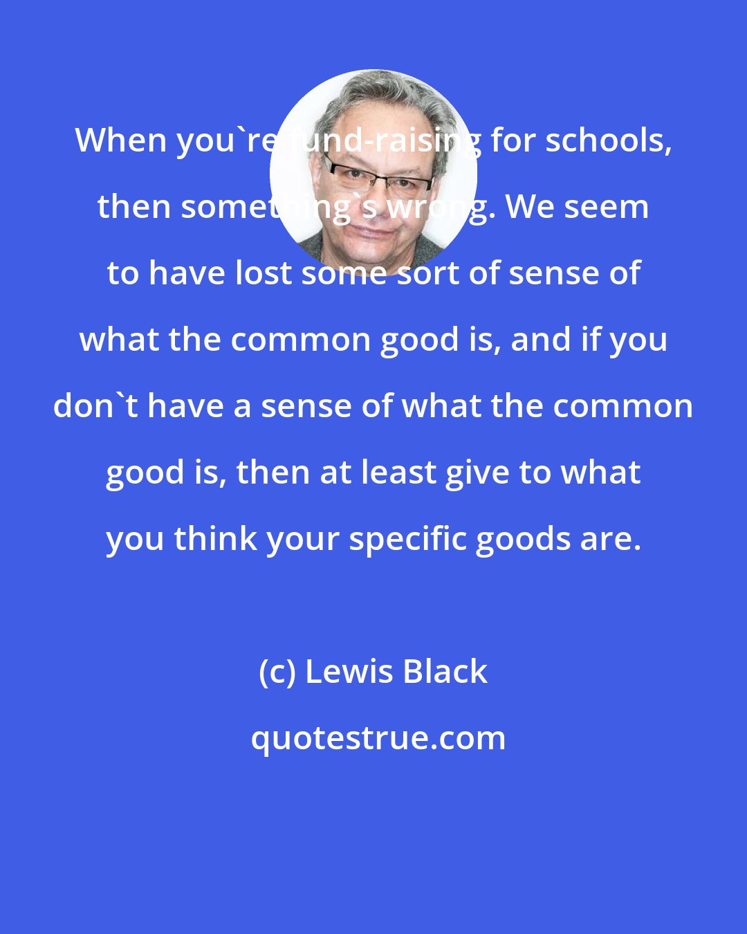 Lewis Black: When you're fund-raising for schools, then something's wrong. We seem to have lost some sort of sense of what the common good is, and if you don't have a sense of what the common good is, then at least give to what you think your specific goods are.