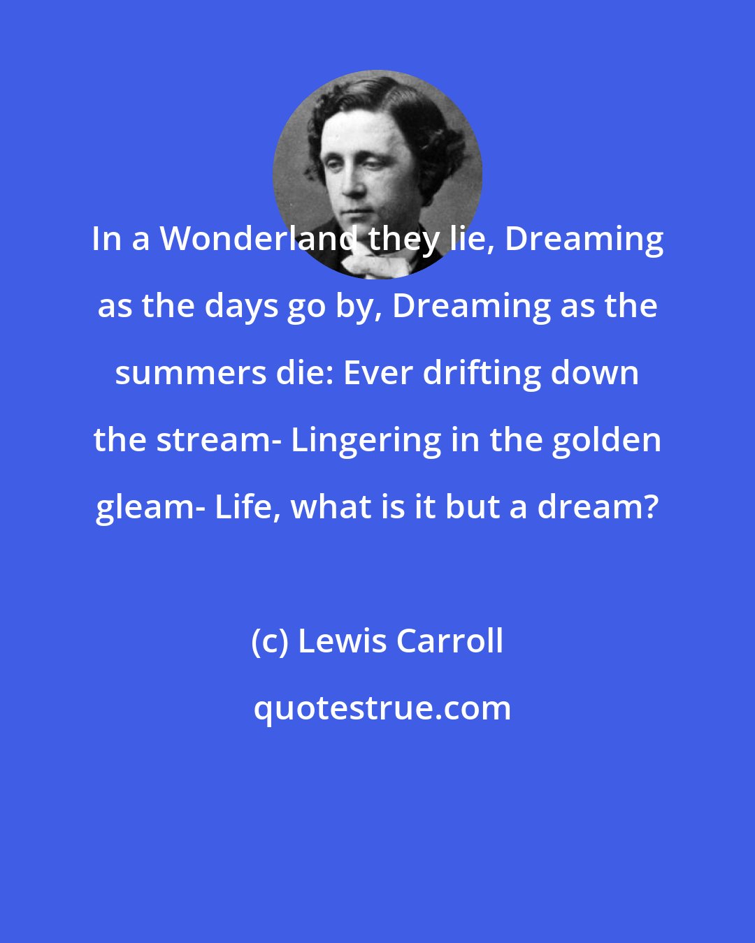 Lewis Carroll: In a Wonderland they lie, Dreaming as the days go by, Dreaming as the summers die: Ever drifting down the stream- Lingering in the golden gleam- Life, what is it but a dream?