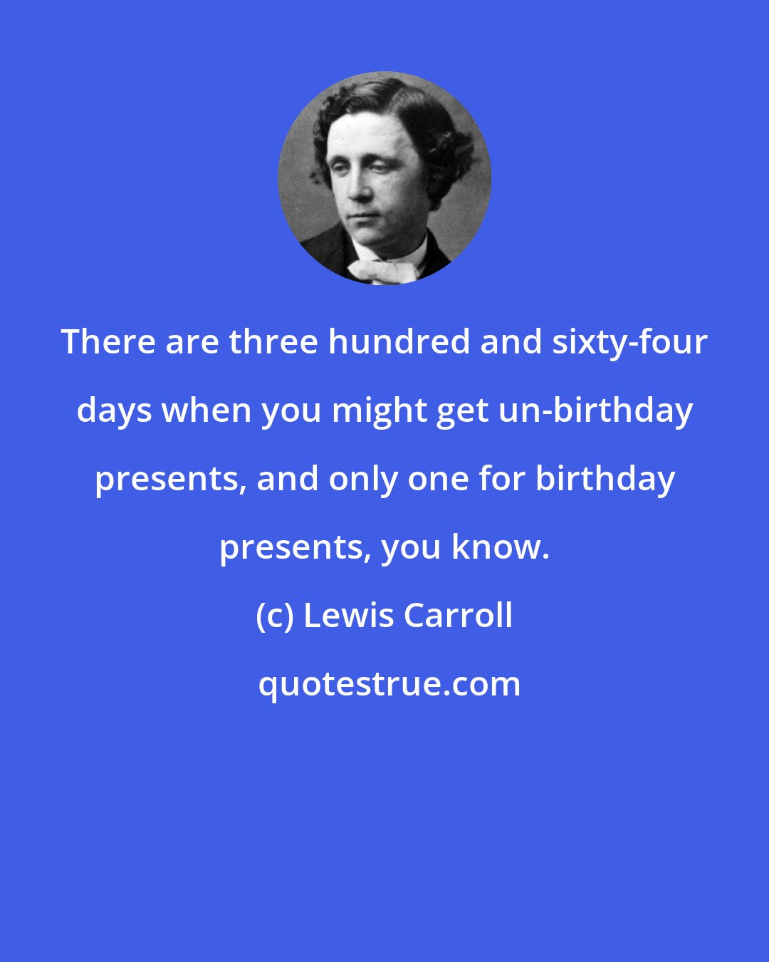 Lewis Carroll: There are three hundred and sixty-four days when you might get un-birthday presents, and only one for birthday presents, you know.