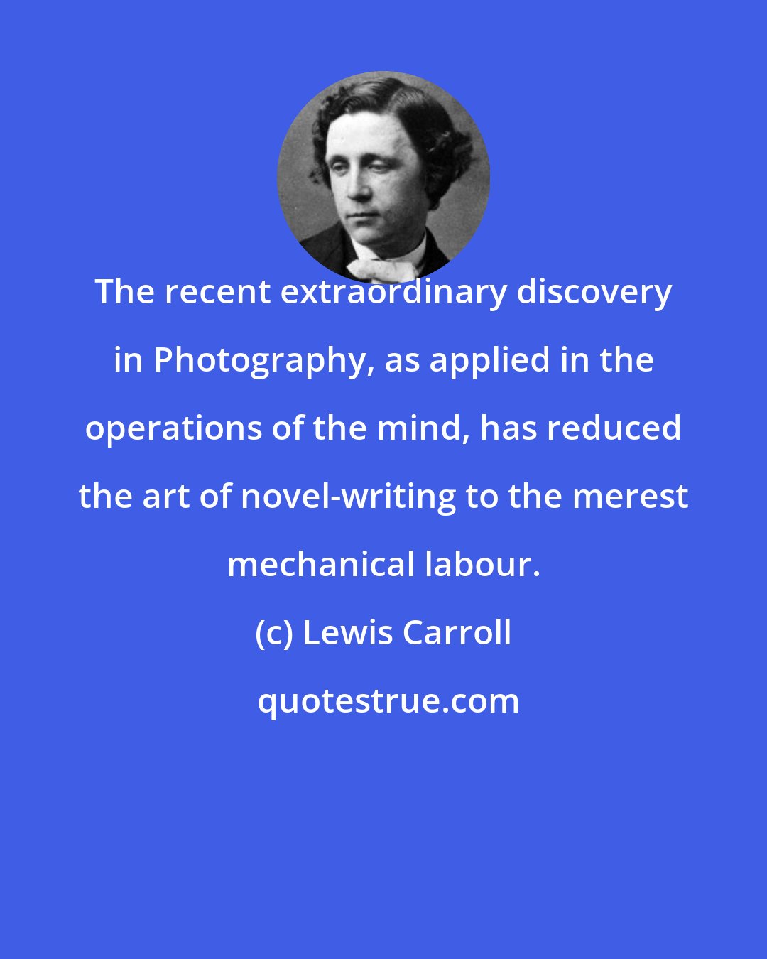 Lewis Carroll: The recent extraordinary discovery in Photography, as applied in the operations of the mind, has reduced the art of novel-writing to the merest mechanical labour.