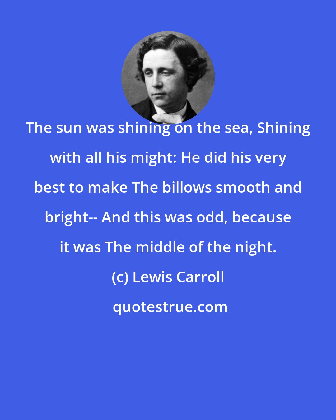 Lewis Carroll: The sun was shining on the sea, Shining with all his might: He did his very best to make The billows smooth and bright-- And this was odd, because it was The middle of the night.