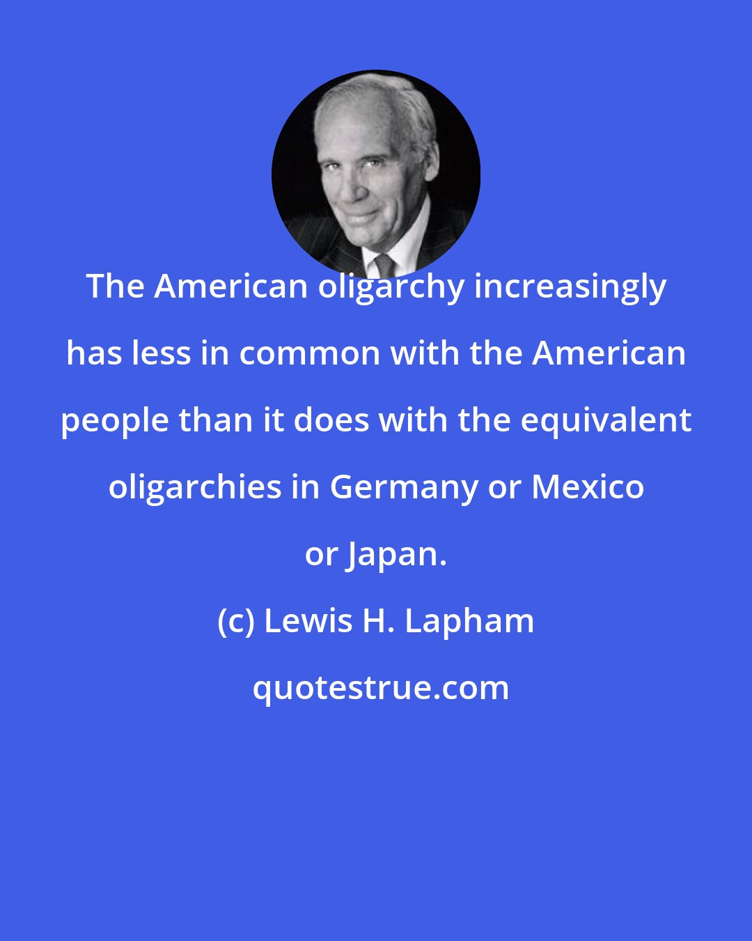 Lewis H. Lapham: The American oligarchy increasingly has less in common with the American people than it does with the equivalent oligarchies in Germany or Mexico or Japan.