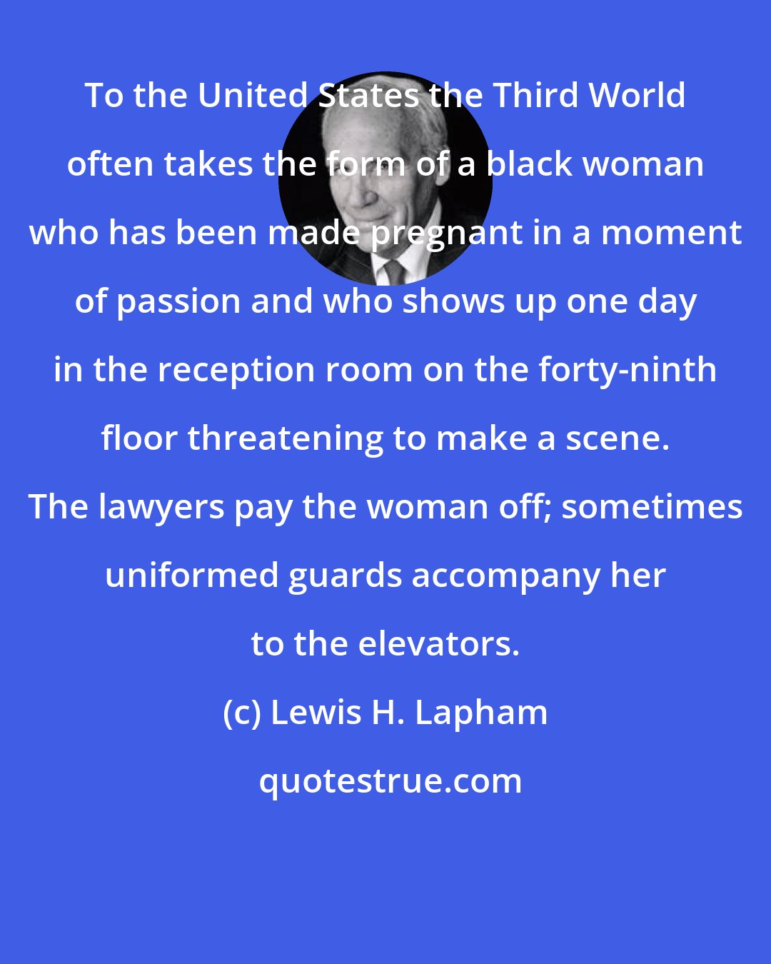 Lewis H. Lapham: To the United States the Third World often takes the form of a black woman who has been made pregnant in a moment of passion and who shows up one day in the reception room on the forty-ninth floor threatening to make a scene. The lawyers pay the woman off; sometimes uniformed guards accompany her to the elevators.