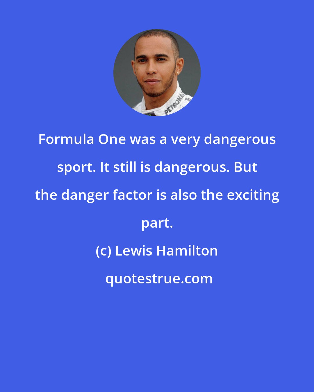 Lewis Hamilton: Formula One was a very dangerous sport. It still is dangerous. But the danger factor is also the exciting part.