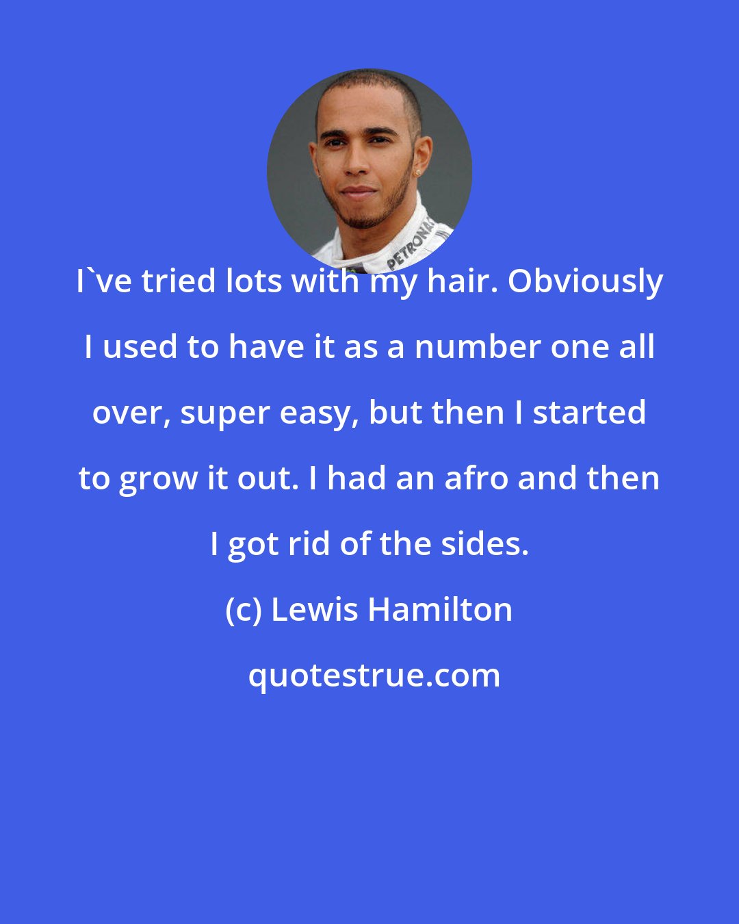 Lewis Hamilton: I've tried lots with my hair. Obviously I used to have it as a number one all over, super easy, but then I started to grow it out. I had an afro and then I got rid of the sides.