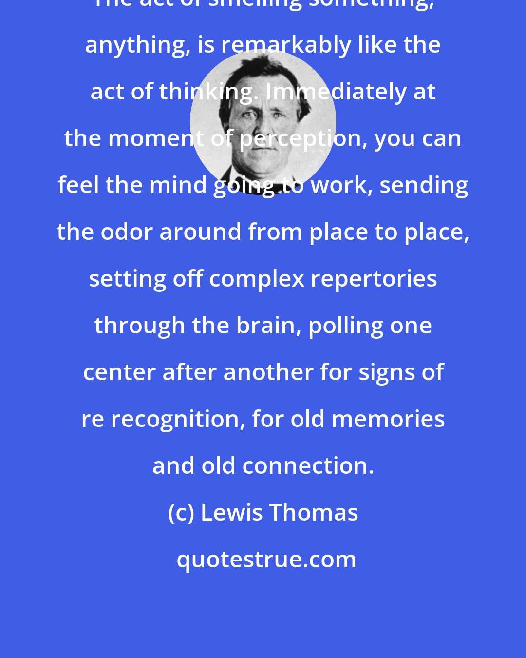 Lewis Thomas: The act of smelling something, anything, is remarkably like the act of thinking. Immediately at the moment of perception, you can feel the mind going to work, sending the odor around from place to place, setting off complex repertories through the brain, polling one center after another for signs of re recognition, for old memories and old connection.
