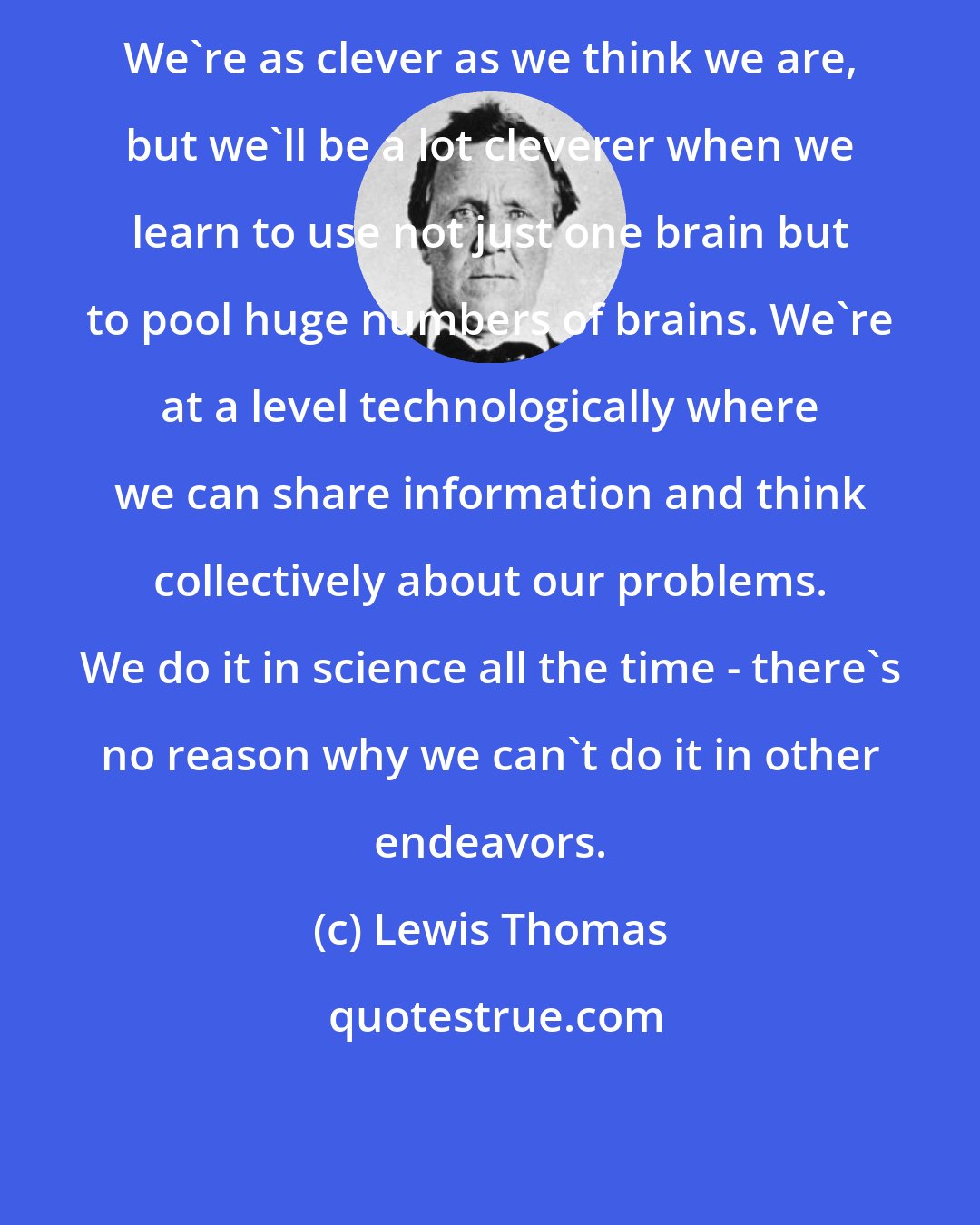 Lewis Thomas: We're as clever as we think we are, but we'll be a lot cleverer when we learn to use not just one brain but to pool huge numbers of brains. We're at a level technologically where we can share information and think collectively about our problems. We do it in science all the time - there's no reason why we can't do it in other endeavors.