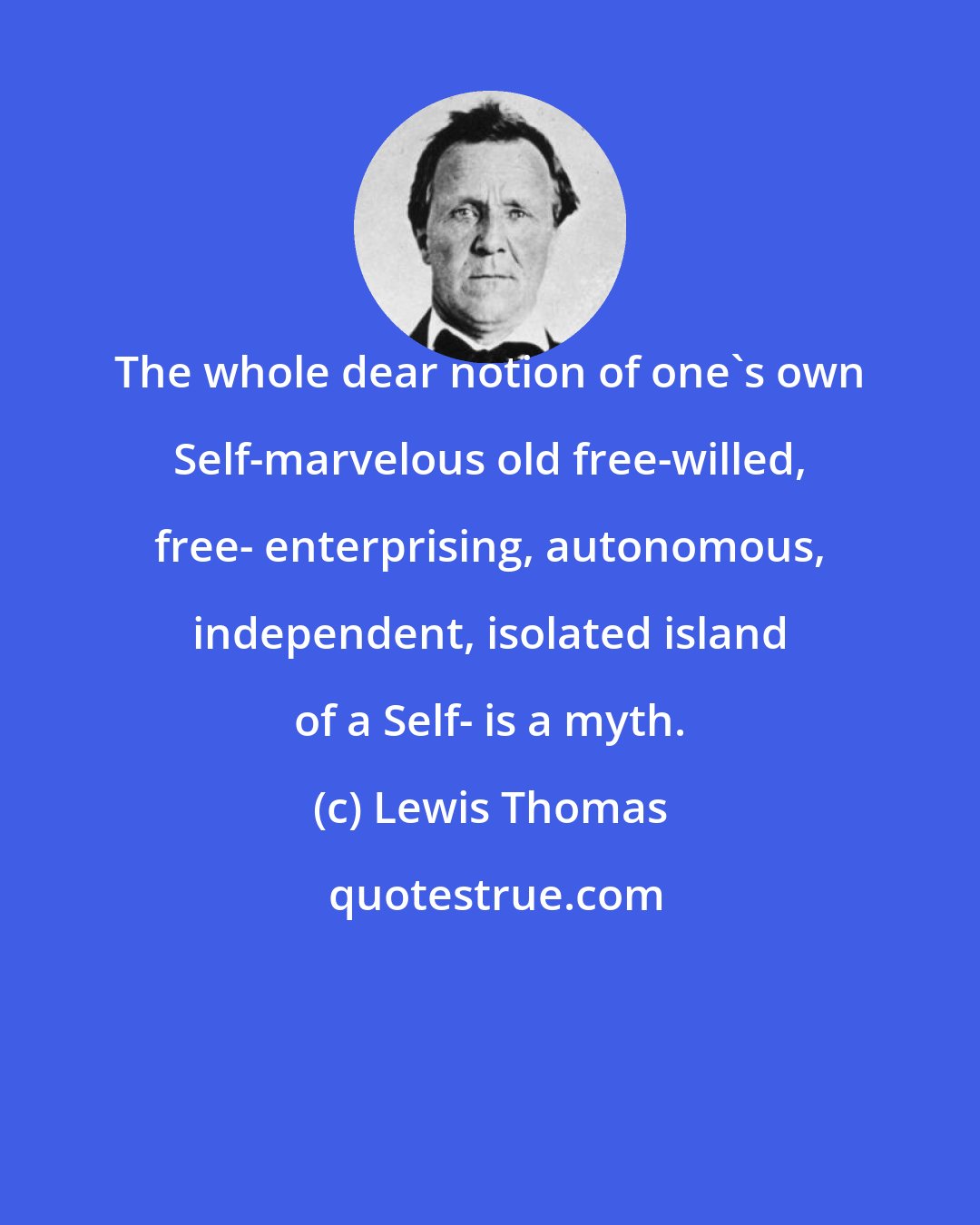 Lewis Thomas: The whole dear notion of one's own Self-marvelous old free-willed, free- enterprising, autonomous, independent, isolated island of a Self- is a myth.