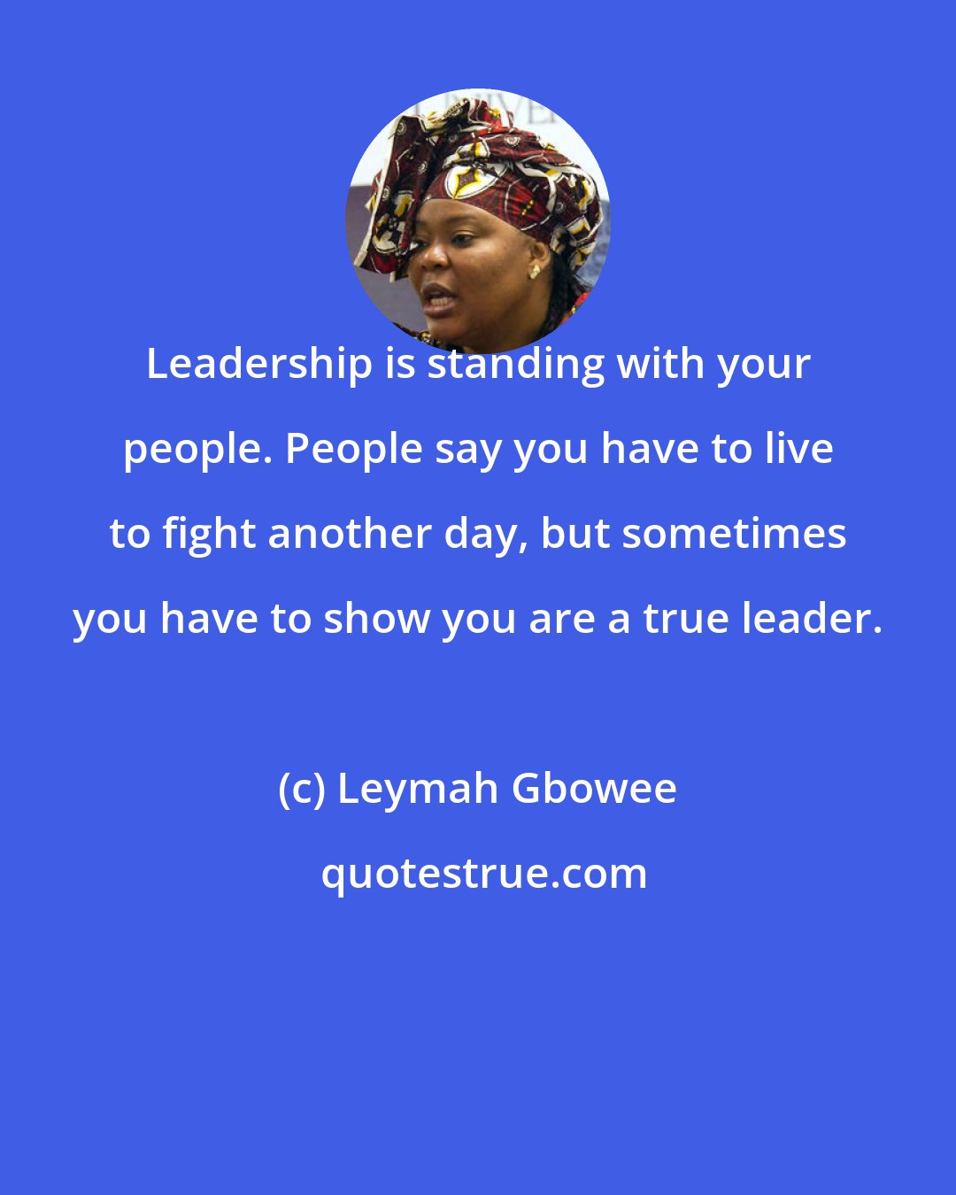 Leymah Gbowee: Leadership is standing with your people. People say you have to live to fight another day, but sometimes you have to show you are a true leader.